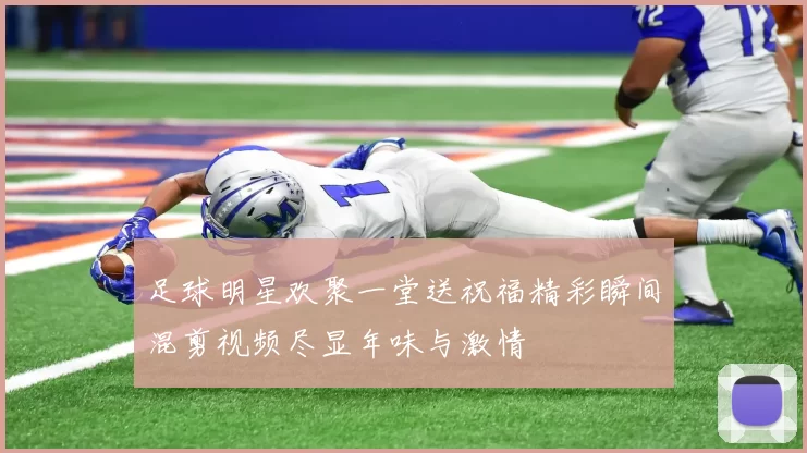 足球明星欢聚一堂送祝福精彩瞬间混剪视频尽显年味与激情