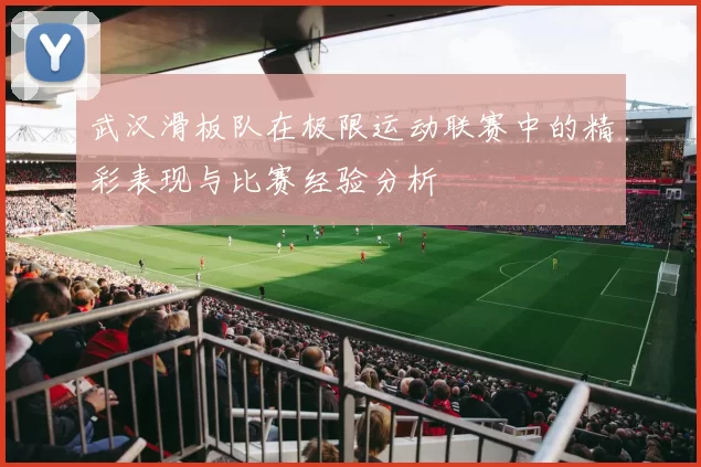 武汉滑板队在极限运动联赛中的精彩表现与比赛经验分析
