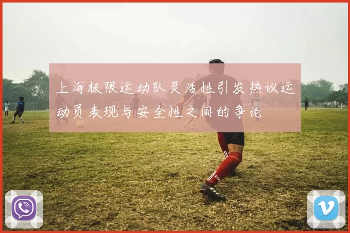 上海极限运动队灵活性引发热议运动员表现与安全性之间的争论