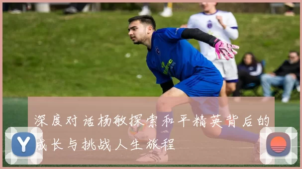 深度对话杨敏探索和平精英背后的成长与挑战人生旅程