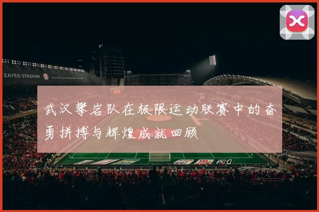 武汉攀岩队在极限运动联赛中的奋勇拼搏与辉煌成就回顾