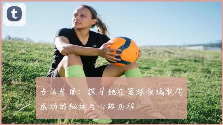 专访陈丽：探寻她在篮球领域取得成功的秘诀与心路历程