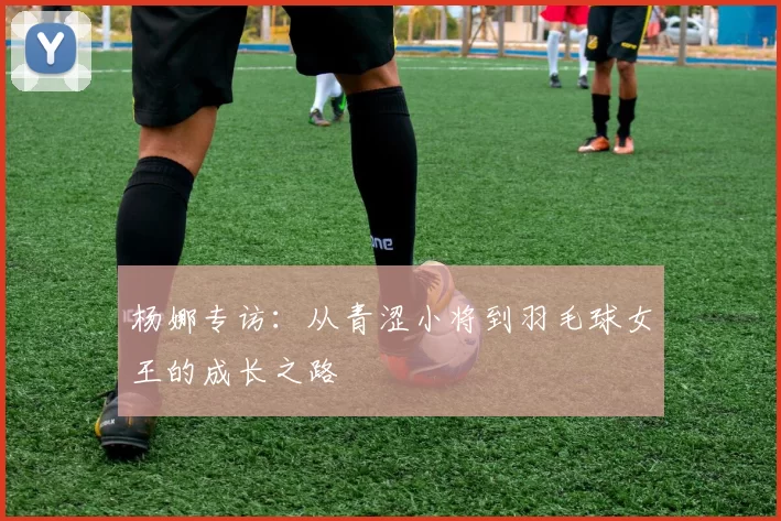 杨娜专访：从青涩小将到羽毛球女王的成长之路