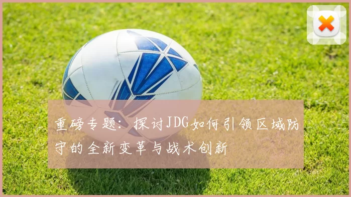 重磅专题：探讨JDG如何引领区域防守的全新变革与战术创新