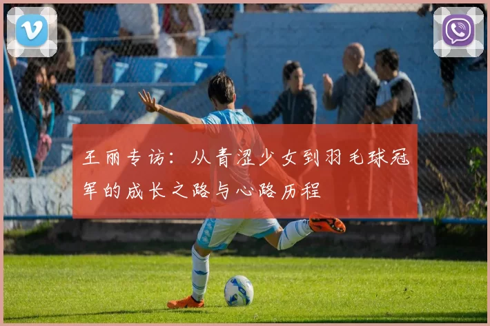 王丽专访：从青涩少女到羽毛球冠军的成长之路与心路历程