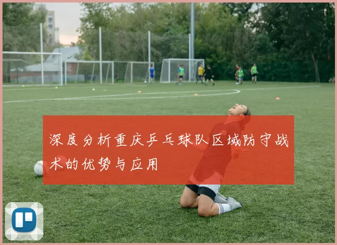深度分析重庆乒乓球队区域防守战术的优势与应用