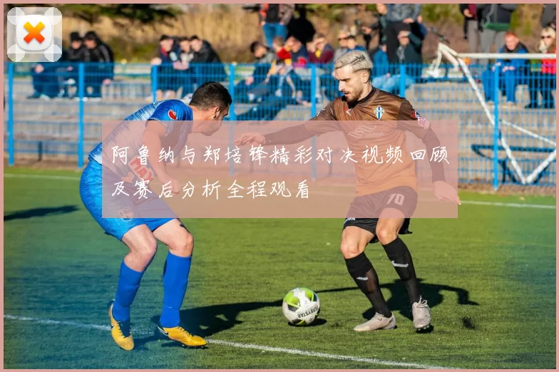 阿鲁纳与郑培锋精彩对决视频回顾及赛后分析全程观看
