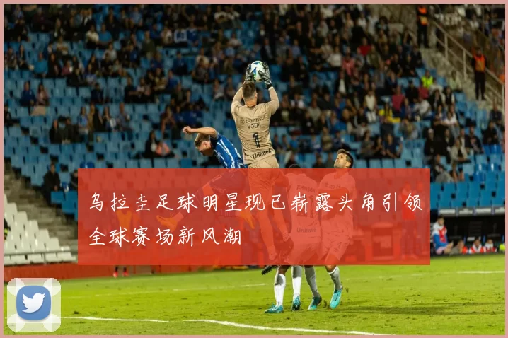 乌拉圭足球明星现已崭露头角引领全球赛场新风潮