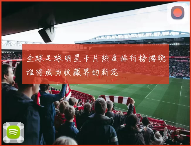 全球足球明星卡片热度排行榜揭晓谁将成为收藏界的新宠