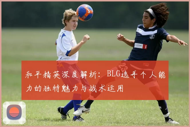 和平精英深度解析：BLG选手个人能力的独特魅力与战术运用