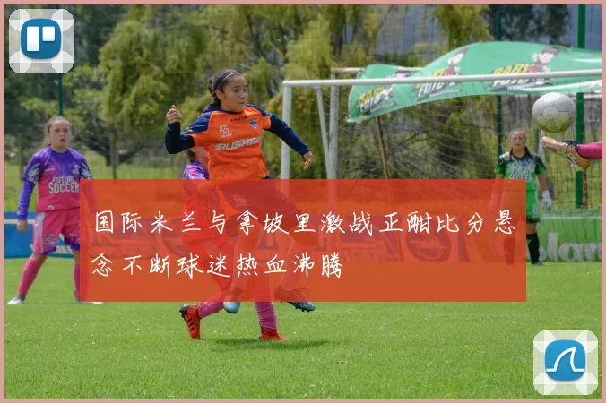 国际米兰与拿坡里激战正酣比分悬念不断球迷热血沸腾