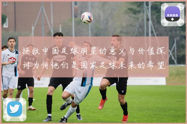 拯救中国足球明星的意义与价值探讨为何他们是国家足球未来的希望