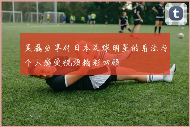 吴磊分享对日本足球明星的看法与个人感受视频精彩回顾