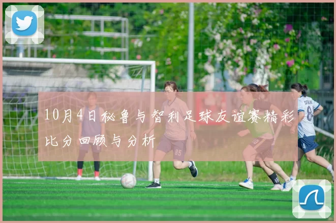 10月4日秘鲁与智利足球友谊赛精彩比分回顾与分析