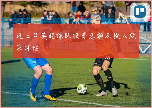 近三年英超球队投资总额及投入效果评估