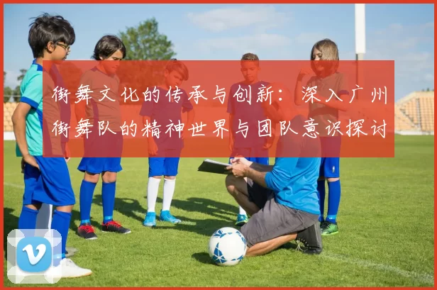 街舞文化的传承与创新：深入广州街舞队的精神世界与团队意识探讨