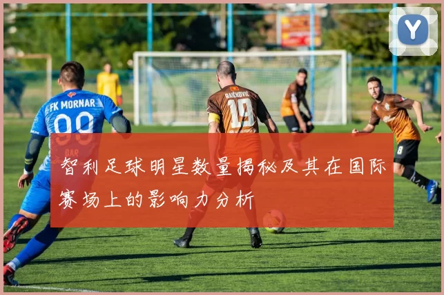 智利足球明星数量揭秘及其在国际赛场上的影响力分析