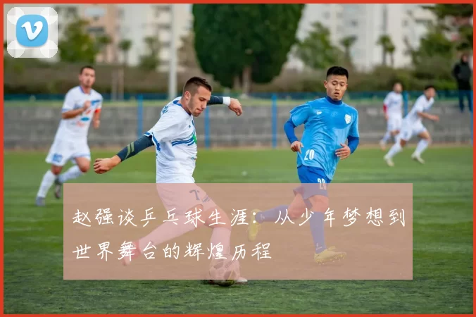 赵强谈乒乓球生涯：从少年梦想到世界舞台的辉煌历程