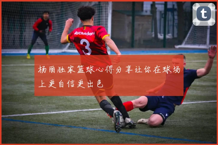 杨丽独家篮球心得分享让你在球场上更自信更出色
