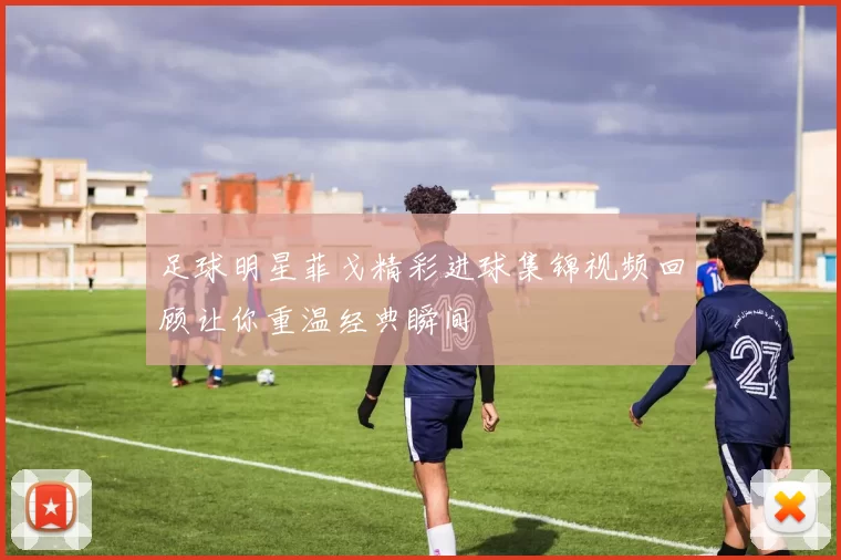 足球明星菲戈精彩进球集锦视频回顾让你重温经典瞬间