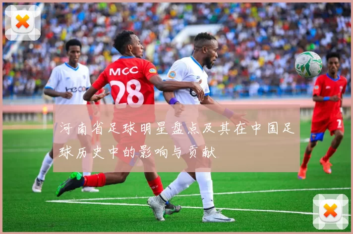 河南省足球明星盘点及其在中国足球历史中的影响与贡献