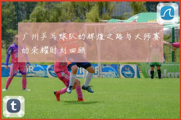 广州乒乓球队的辉煌之路与大师赛的荣耀时刻回顾