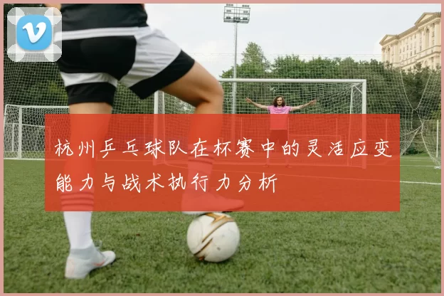 杭州乒乓球队在杯赛中的灵活应变能力与战术执行力分析