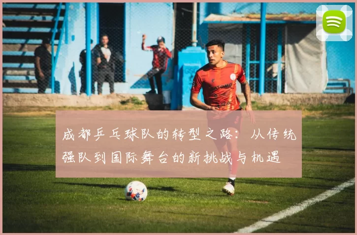 成都乒乓球队的转型之路：从传统强队到国际舞台的新挑战与机遇