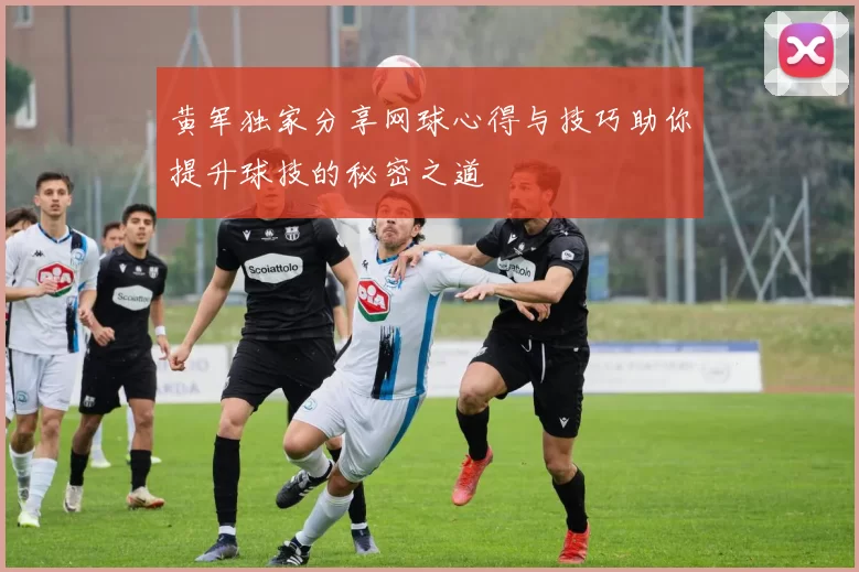 黄军独家分享网球心得与技巧助你提升球技的秘密之道