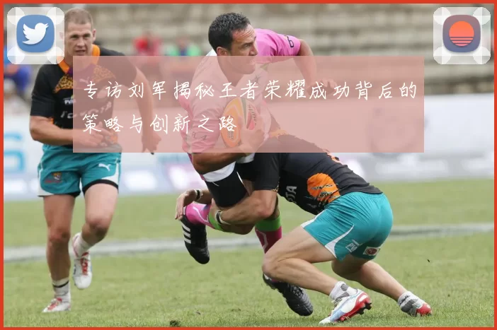 专访刘军揭秘王者荣耀成功背后的策略与创新之路