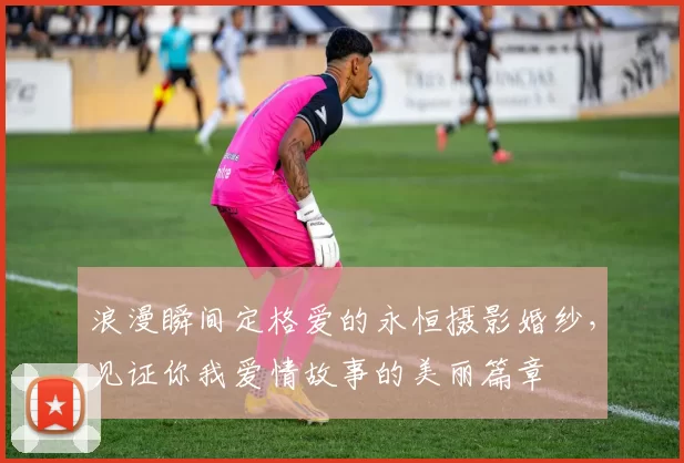 浪漫瞬间定格爱的永恒摄影婚纱，见证你我爱情故事的美丽篇章