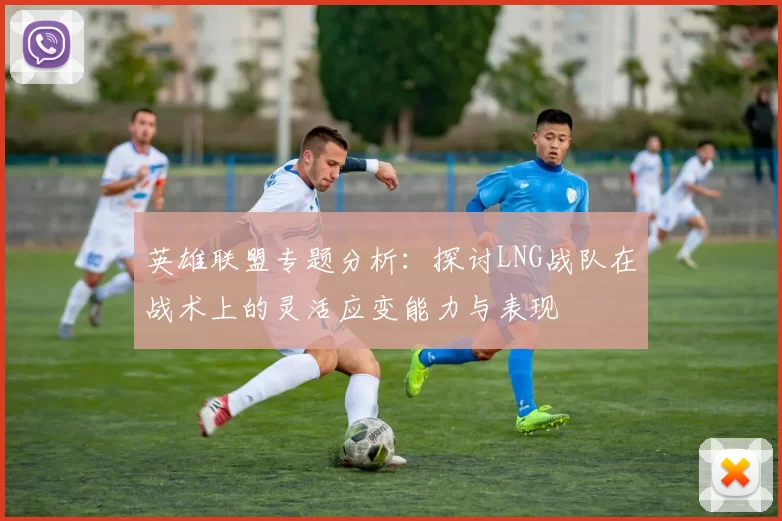 英雄联盟专题分析：探讨LNG战队在战术上的灵活应变能力与表现