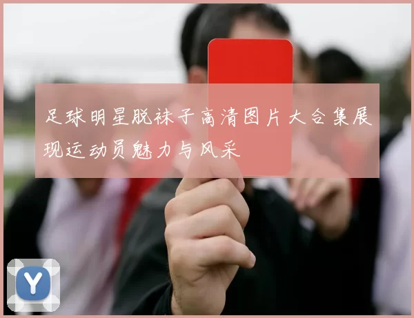 足球明星脱袜子高清图片大合集展现运动员魅力与风采
