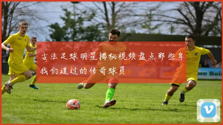 古法足球明星揭秘视频盘点那些年我们追过的传奇球员
