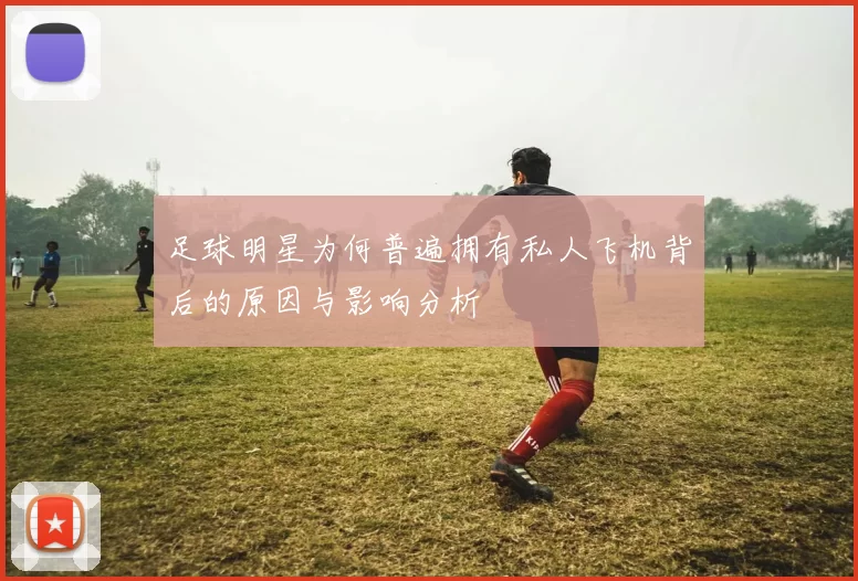 足球明星为何普遍拥有私人飞机背后的原因与影响分析