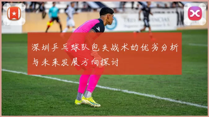 深圳乒乓球队包夹战术的优劣分析与未来发展方向探讨